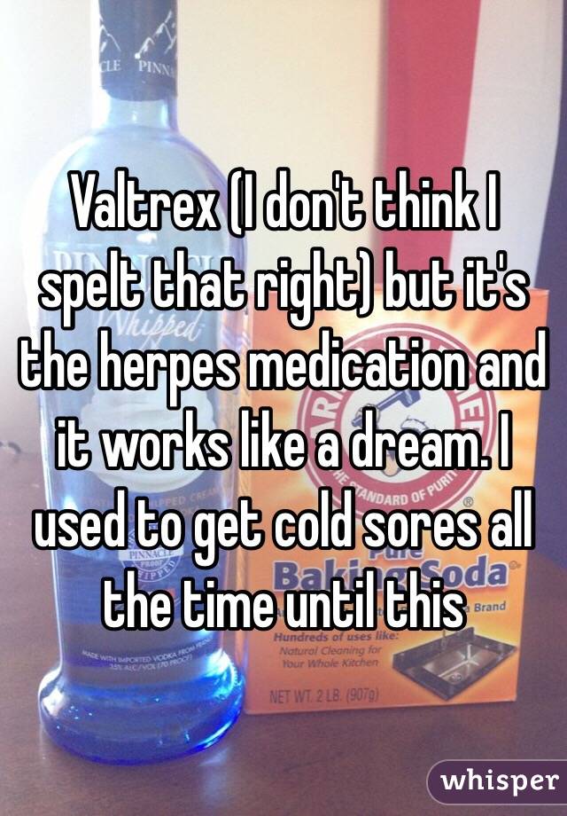 Valtrex (I don't think I spelt that right) but it's the herpes medication and it works like a dream. I used to get cold sores all the time until this