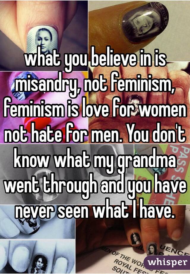 what you believe in is misandry, not feminism, feminism is love for women not hate for men. You don't know what my grandma went through and you have never seen what I have. 