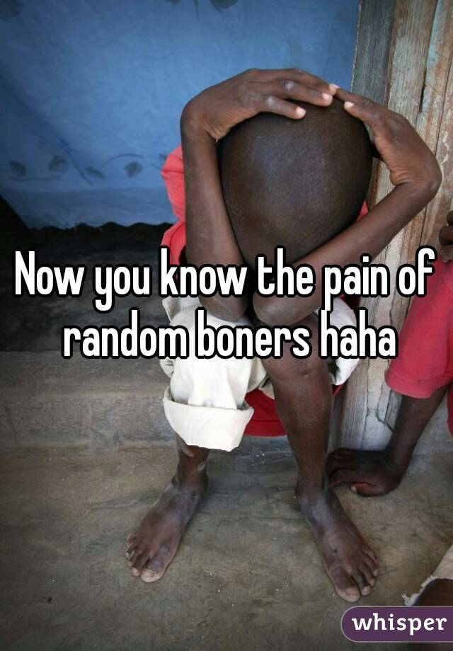 Now you know the pain of random boners haha