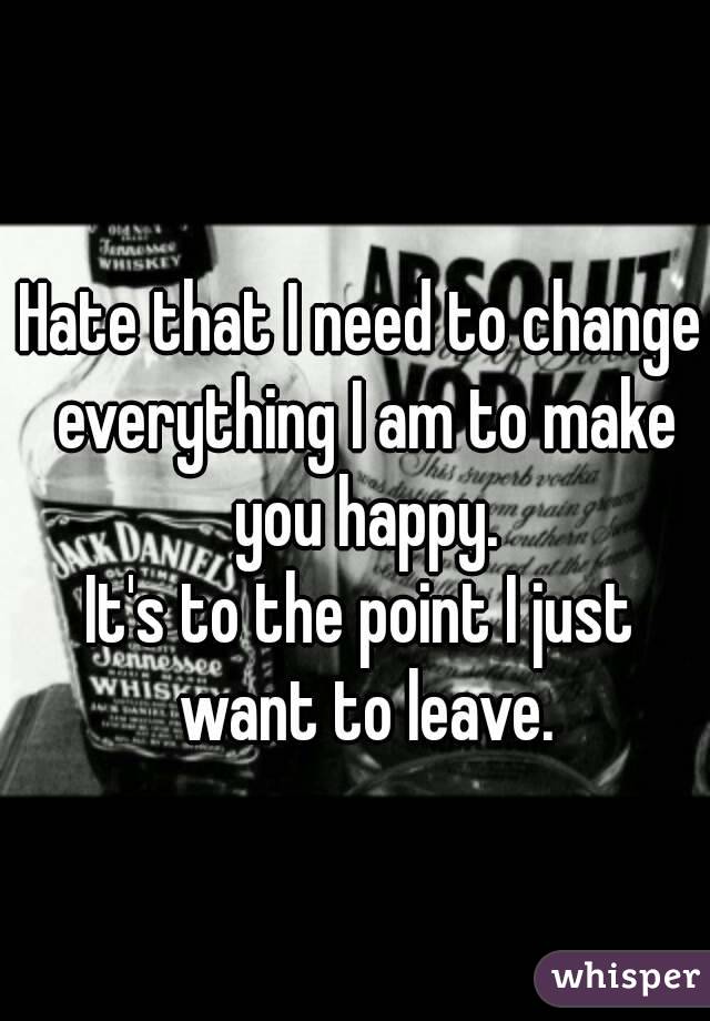 Hate that I need to change everything I am to make you happy.
It's to the point I just want to leave.