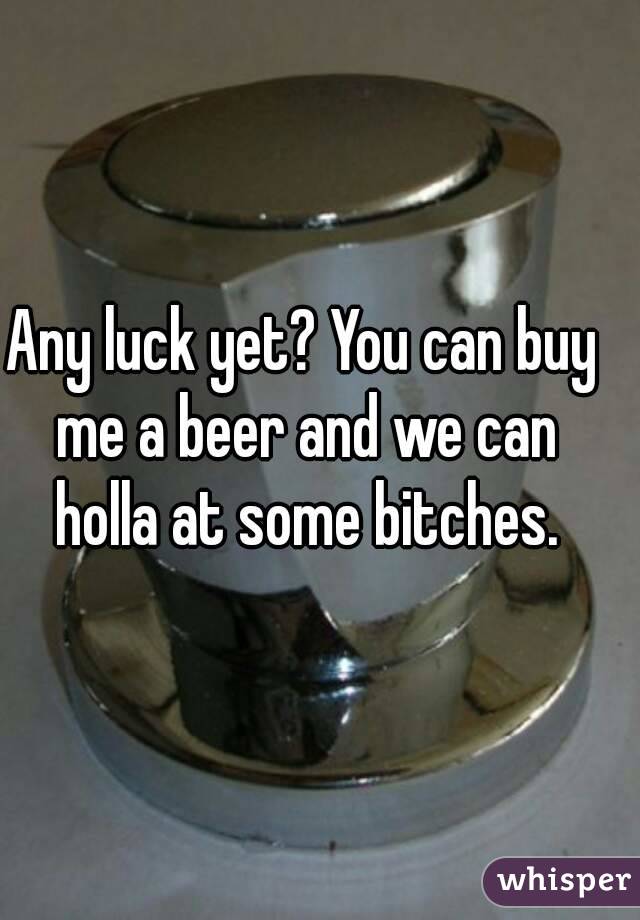 Any luck yet? You can buy me a beer and we can holla at some bitches.