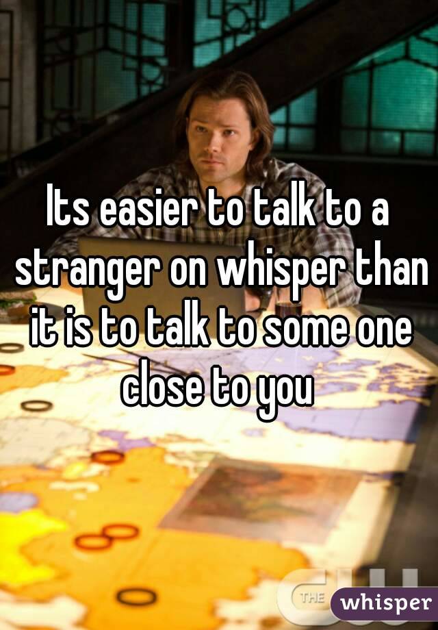 Its easier to talk to a stranger on whisper than it is to talk to some one close to you 