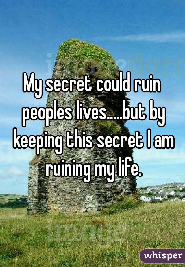 My secret could ruin peoples lives.....but by keeping this secret I am ruining my life.