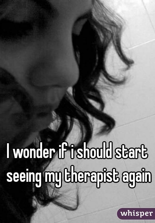 I wonder if i should start seeing my therapist again