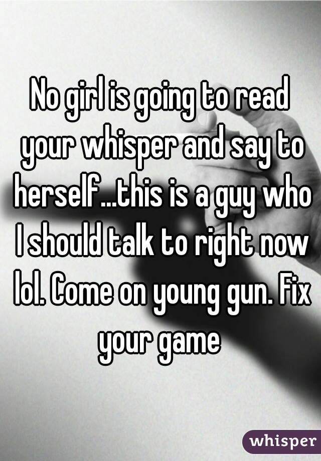 No girl is going to read your whisper and say to herself...this is a guy who I should talk to right now lol. Come on young gun. Fix your game 