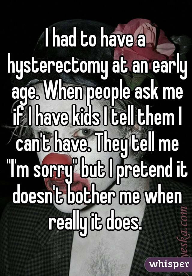 I had to have a hysterectomy at an early age. When people ask me if I have kids I tell them I can't have. They tell me "I'm sorry" but I pretend it doesn't bother me when really it does. 