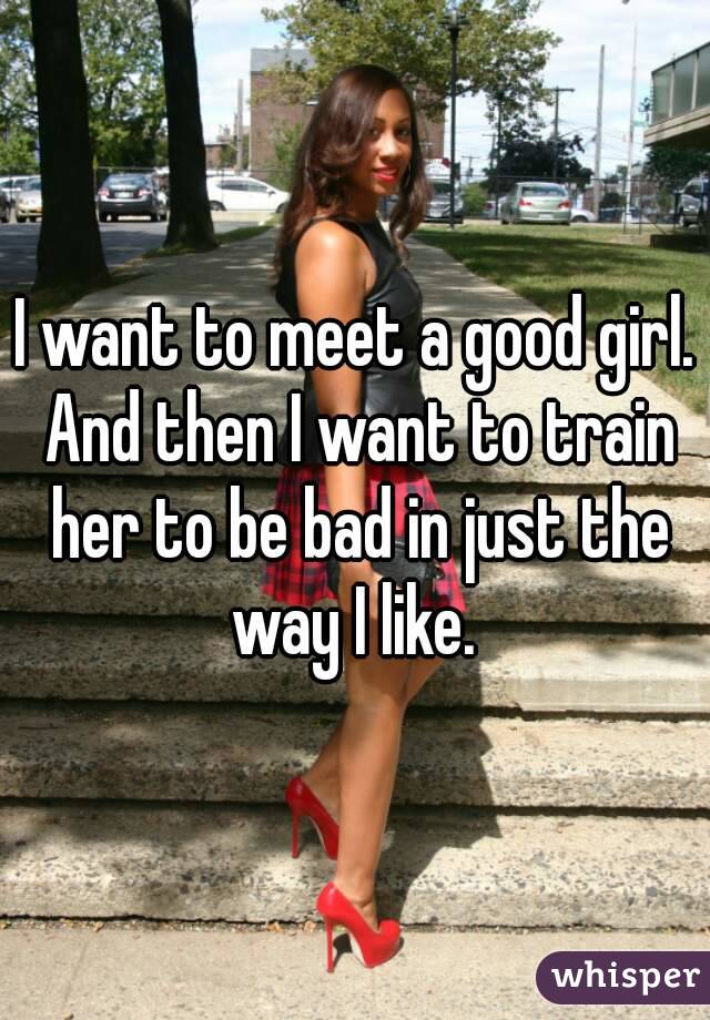 I want to meet a good girl. And then I want to train her to be bad in just the way I like. 
