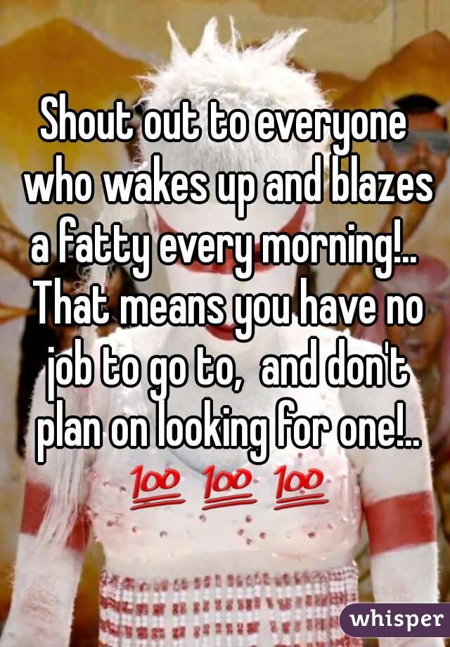 Shout out to everyone who wakes up and blazes a fatty every morning!..  That means you have no job to go to,  and don't plan on looking for one!.. 💯💯💯