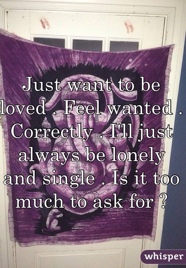 Just want to be loved . Feel wanted . Correctly . I'll just always be lonely and single . Is it too much to ask for ? 