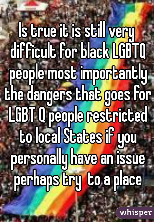 Is true it is still very difficult for black LGBTQ people most importantly the dangers that goes for LGBT Q people restricted to local States if you personally have an issue perhaps try  to a place