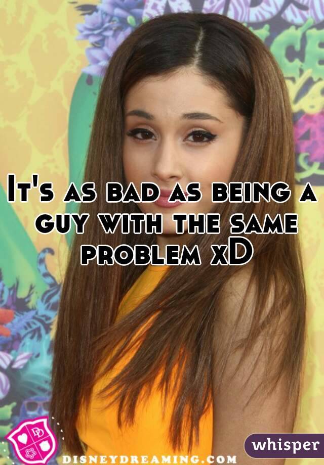 It's as bad as being a guy with the same problem xD
