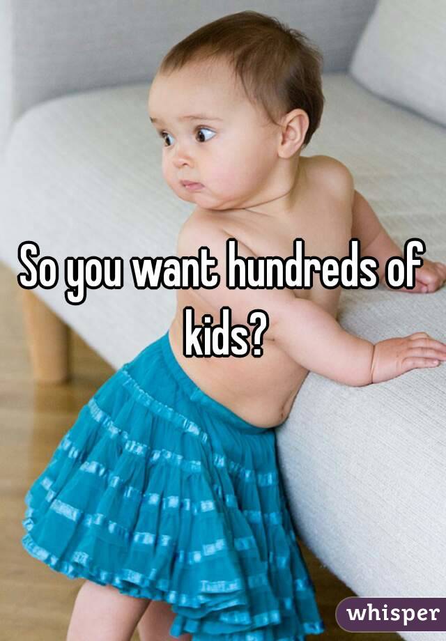 So you want hundreds of kids?