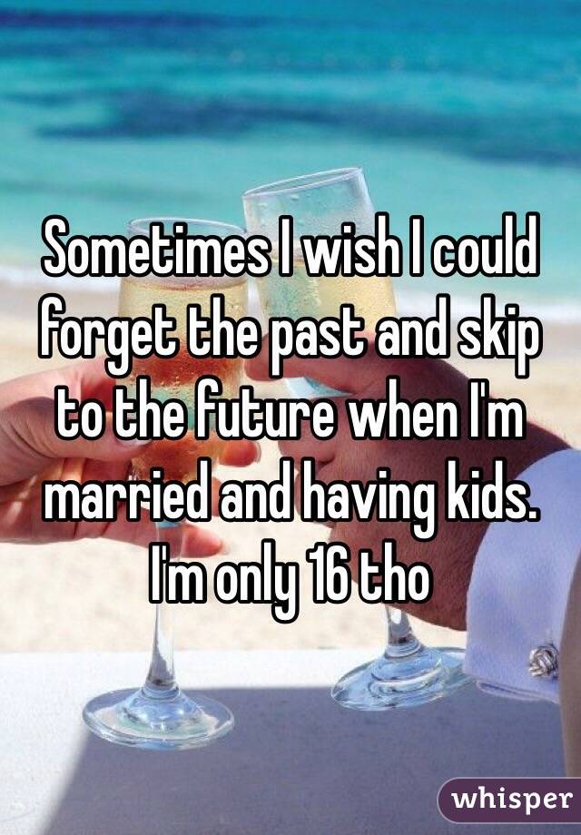 Sometimes I wish I could forget the past and skip to the future when I'm married and having kids. I'm only 16 tho  