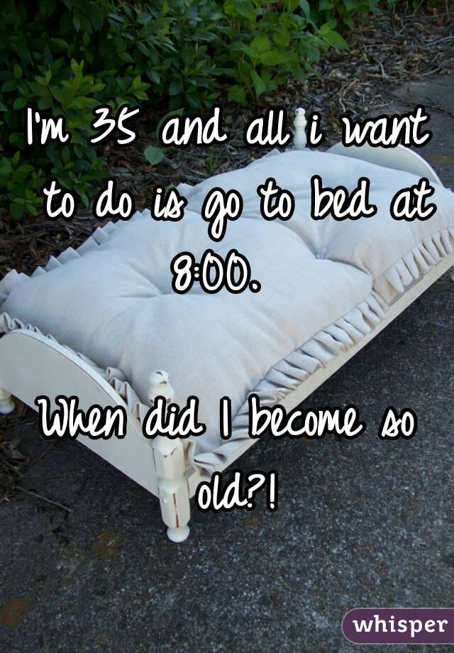I'm 35 and all i want to do is go to bed at 8:00.  

When did I become so old?!
