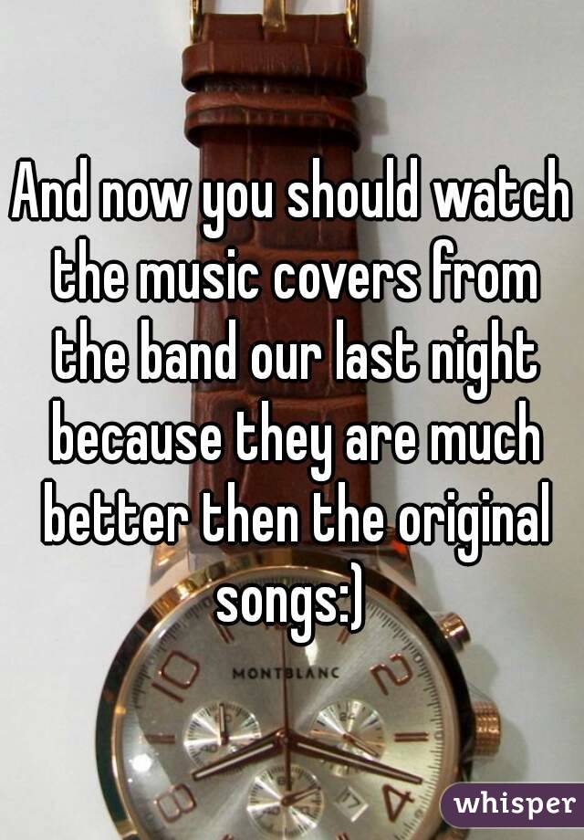 And now you should watch the music covers from the band our last night because they are much better then the original songs:) 