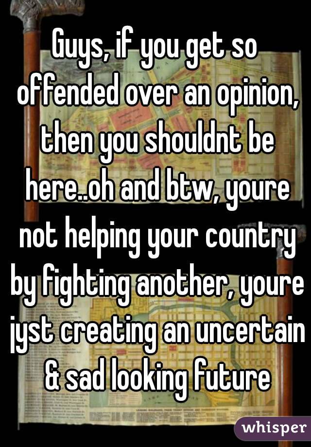 Guys, if you get so offended over an opinion, then you shouldnt be here..oh and btw, youre not helping your country by fighting another, youre jyst creating an uncertain & sad looking future