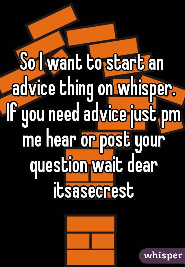 So I want to start an advice thing on whisper. If you need advice just pm me hear or post your question wait dear itsasecrest