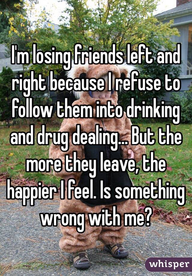 I'm losing friends left and right because I refuse to follow them into drinking and drug dealing... But the more they leave, the happier I feel. Is something wrong with me?