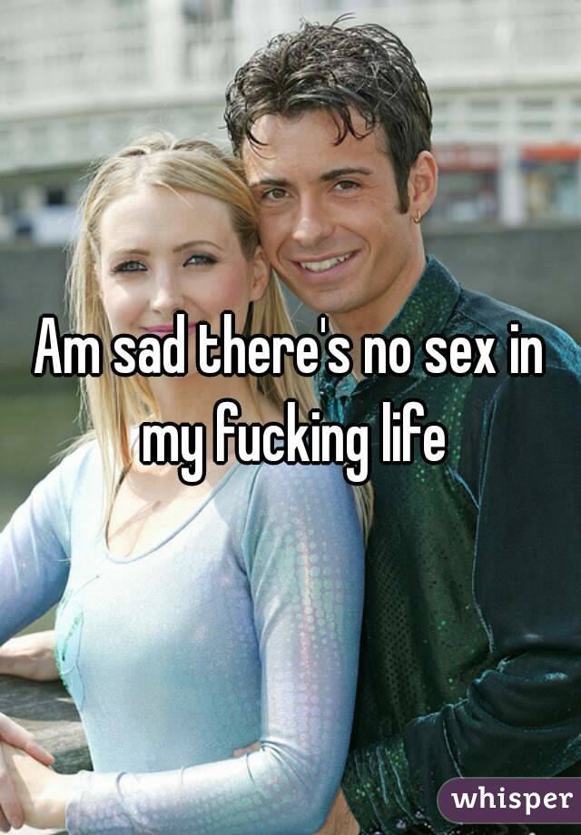 Am sad there's no sex in my fucking life