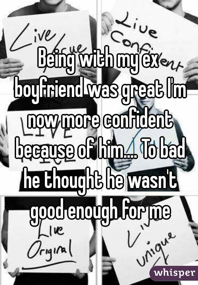 Being with my ex boyfriend was great I'm now more confident because of him.... To bad he thought he wasn't good enough for me