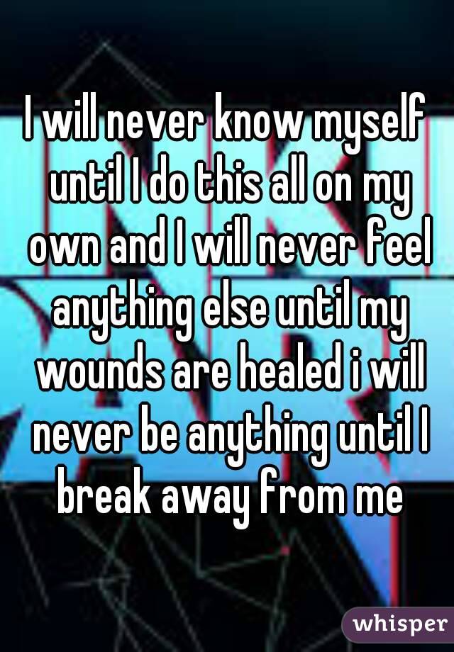 I will never know myself until I do this all on my own and I will never feel anything else until my wounds are healed i will never be anything until I break away from me