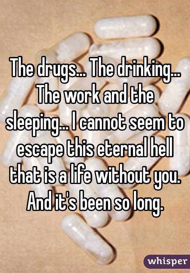 The drugs... The drinking... The work and the sleeping... I cannot seem to escape this eternal hell that is a life without you. And it's been so long. 