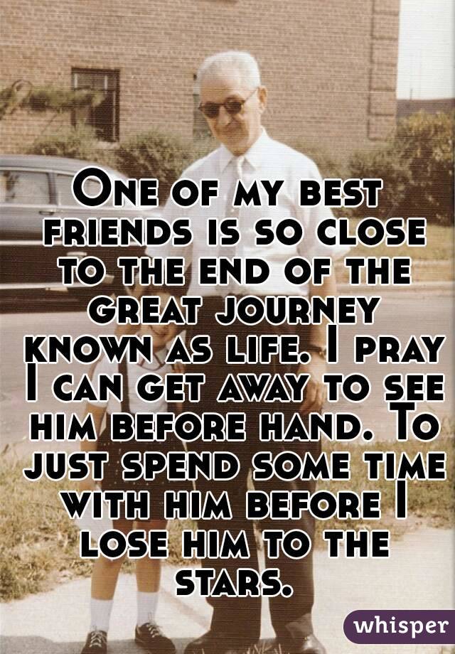One of my best friends is so close to the end of the great journey known as life. I pray I can get away to see him before hand. To just spend some time with him before I lose him to the stars.
