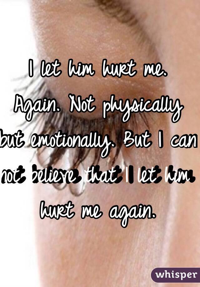 I let him hurt me.  Again. Not physically but emotionally. But I can not believe that I let him hurt me again. 