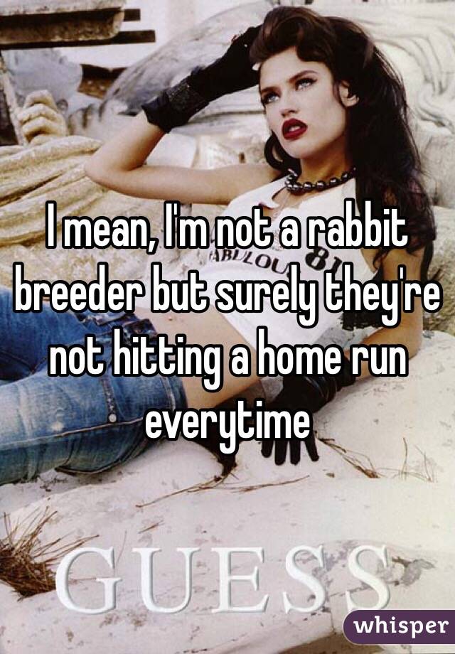 I mean, I'm not a rabbit breeder but surely they're not hitting a home run everytime
