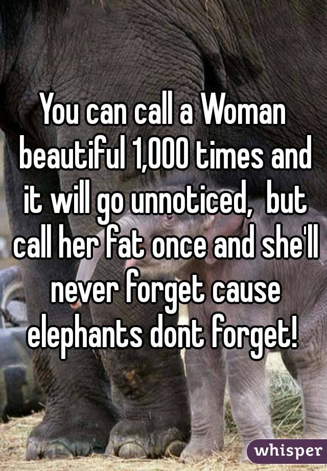 You can call a Woman beautiful 1,000 times and it will go unnoticed,  but call her fat once and she'll never forget cause elephants dont forget! 