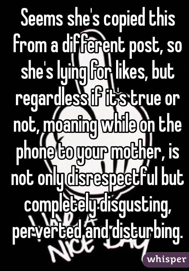 Seems she's copied this from a different post, so she's lying for likes, but regardless if it's true or not, moaning while on the phone to your mother, is not only disrespectful but completely disgusting, perverted and disturbing.