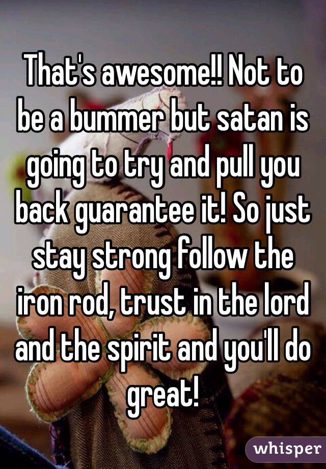 That's awesome!! Not to be a bummer but satan is going to try and pull you back guarantee it! So just stay strong follow the iron rod, trust in the lord and the spirit and you'll do great! 