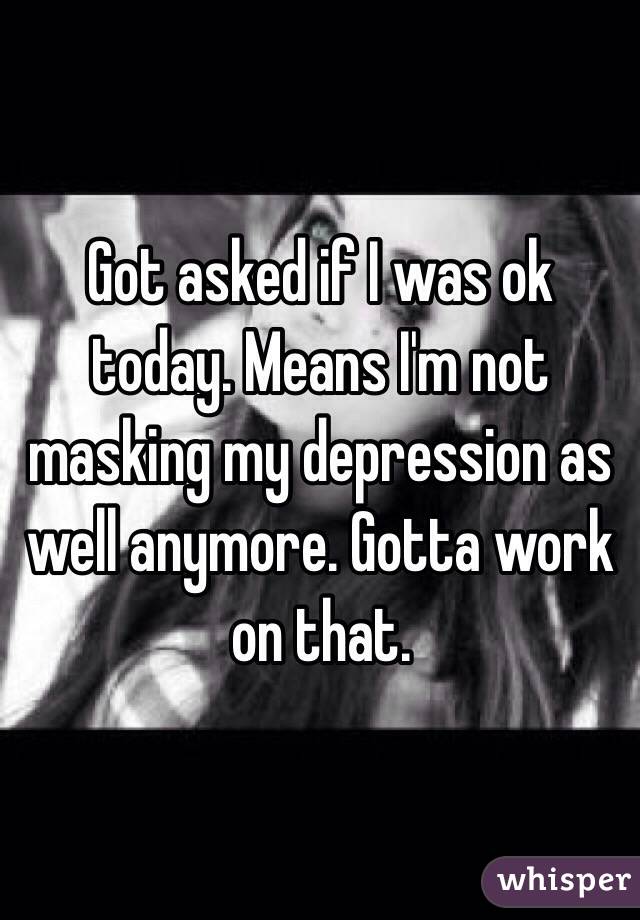 Got asked if I was ok today. Means I'm not masking my depression as well anymore. Gotta work on that.