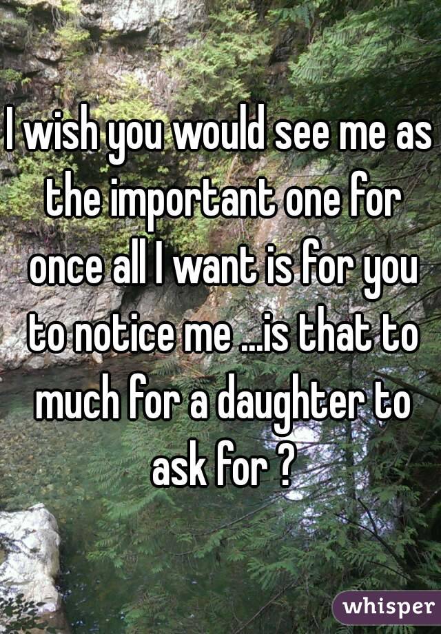 I wish you would see me as the important one for once all I want is for you to notice me ...is that to much for a daughter to ask for ?