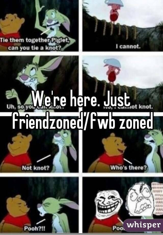 We're here. Just friendzoned/fwb zoned