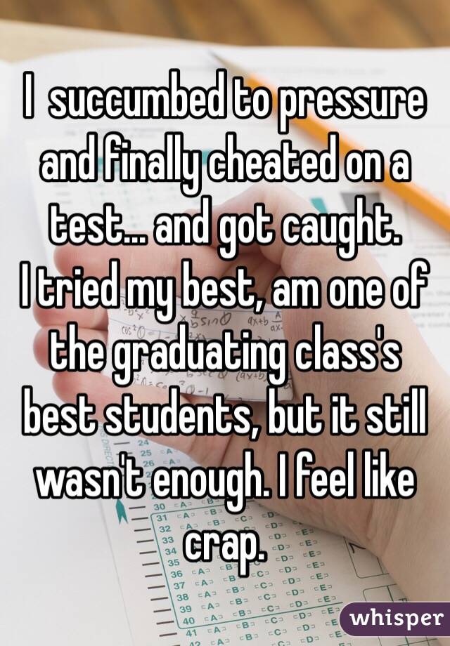 I  succumbed to pressure and finally cheated on a test... and got caught. 
I tried my best, am one of the graduating class's best students, but it still wasn't enough. I feel like crap. 