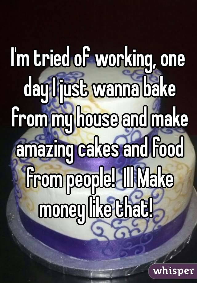 I'm tried of working, one day I just wanna bake from my house and make amazing cakes and food from people!  Ill Make money like that!  