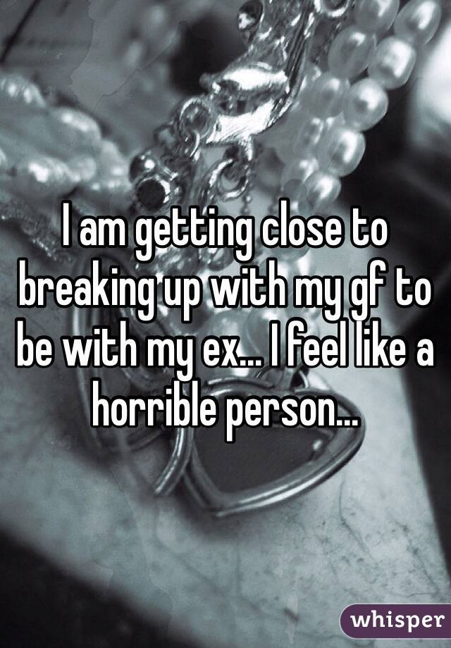 I am getting close to breaking up with my gf to be with my ex... I feel like a horrible person...