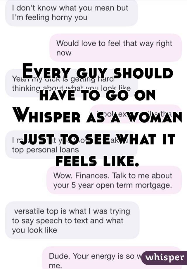 Every guy should 
have to go on 
Whisper as a woman just to see what it feels like. 