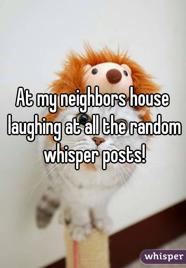 At my neighbors house laughing at all the random whisper posts!