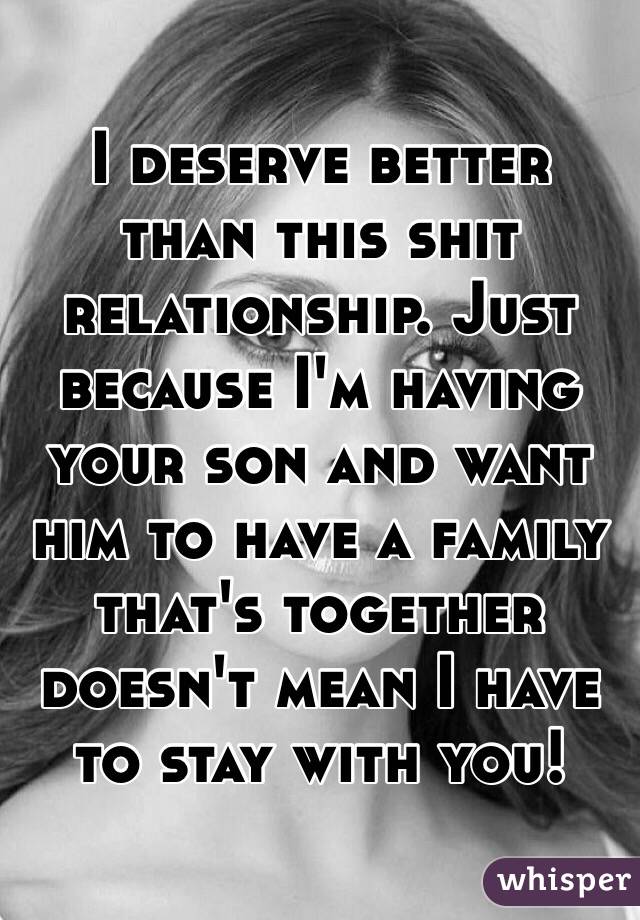 I deserve better than this shit relationship. Just because I'm having your son and want him to have a family that's together doesn't mean I have to stay with you!