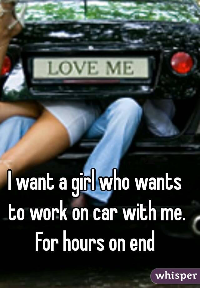 I want a girl who wants to work on car with me.
For hours on end