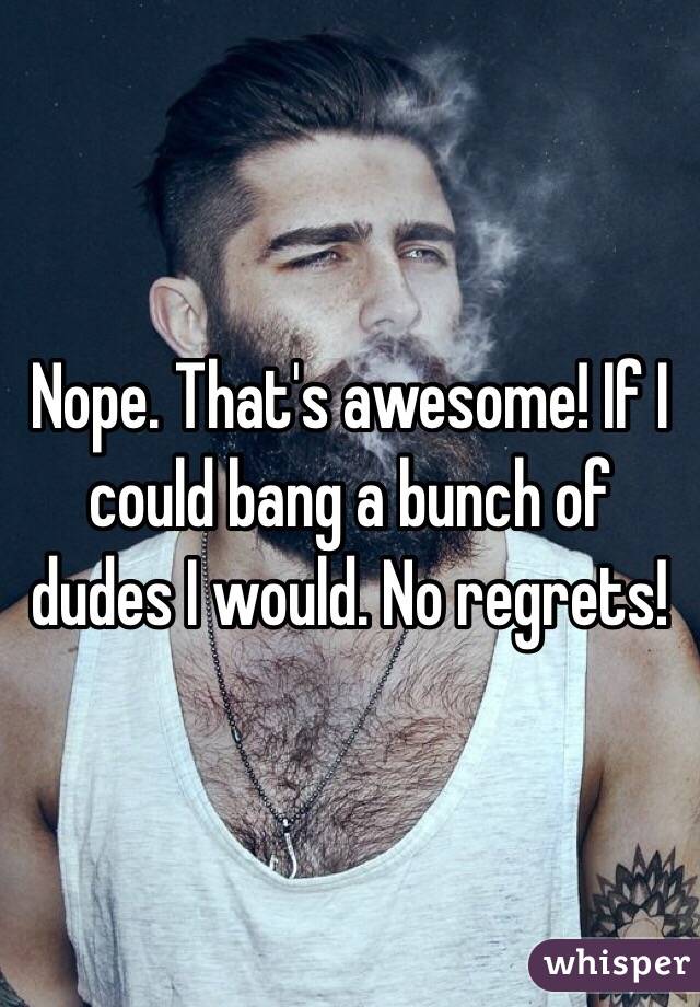 Nope. That's awesome! If I could bang a bunch of dudes I would. No regrets!