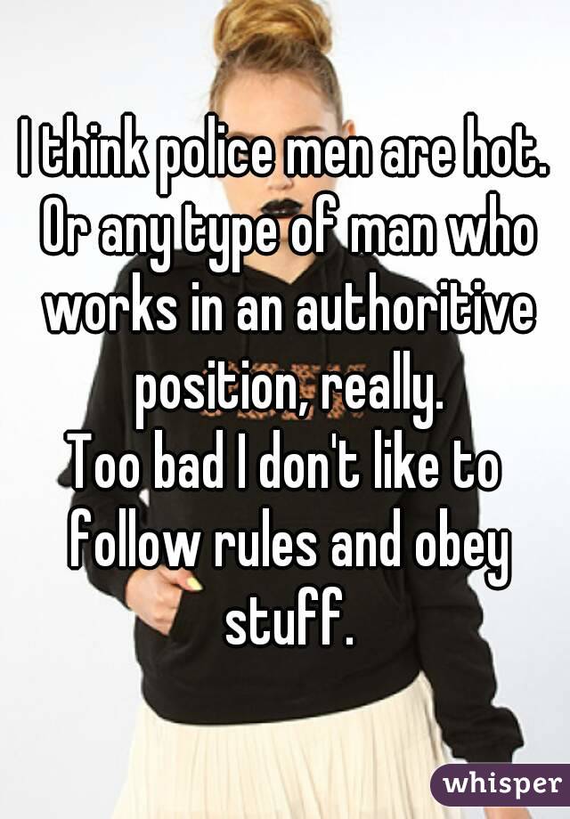 I think police men are hot. Or any type of man who works in an authoritive position, really.
Too bad I don't like to follow rules and obey stuff.