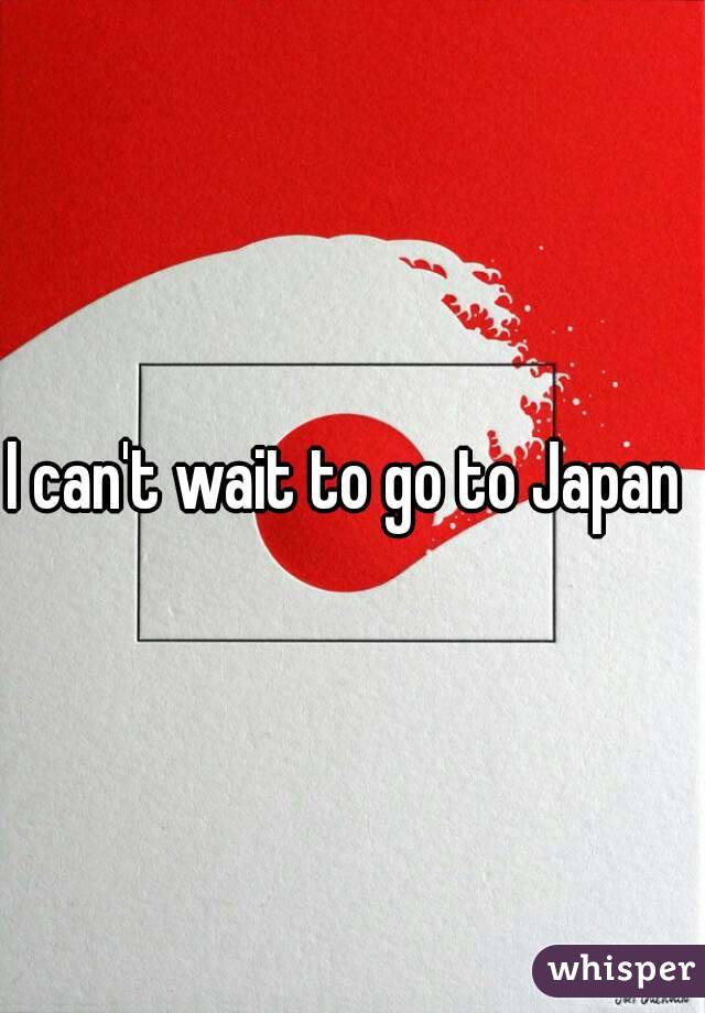 I can't wait to go to Japan 