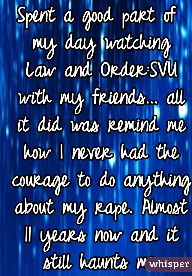 Spent a good part of my day watching Law and Order:SVU with my friends... all it did was remind me how I never had the courage to do anything about my rape. Almost 11 years now and it still haunts me.