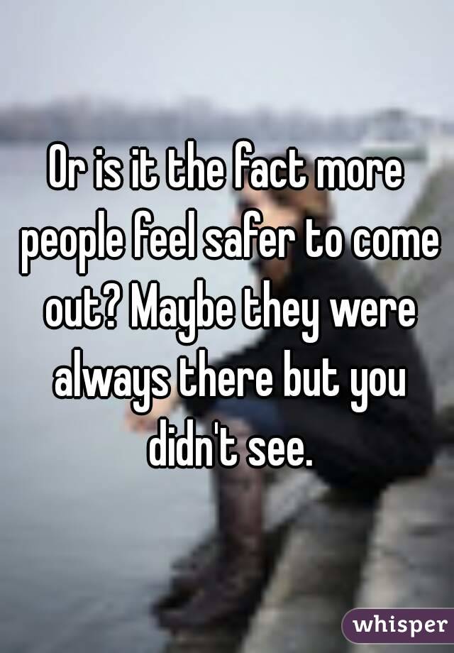 Or is it the fact more people feel safer to come out? Maybe they were always there but you didn't see.