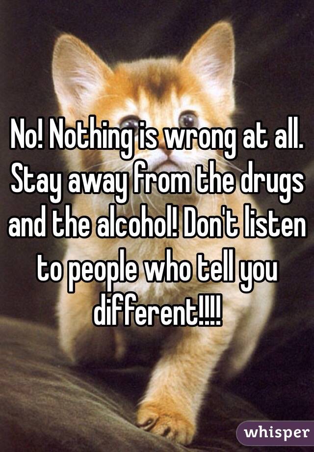 No! Nothing is wrong at all. Stay away from the drugs and the alcohol! Don't listen to people who tell you different!!!!