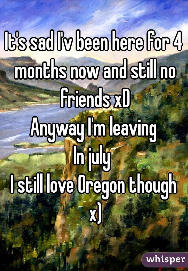 It's sad I'v been here for 4 months now and still no friends xD
Anyway I'm leaving
In july 
I still love Oregon though x)