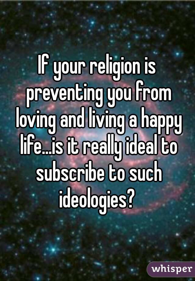 If your religion is preventing you from loving and living a happy life...is it really ideal to subscribe to such ideologies? 